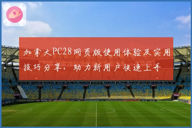 加拿大PC28网页版使用体验及实用技巧分享，助力新用户快速上手